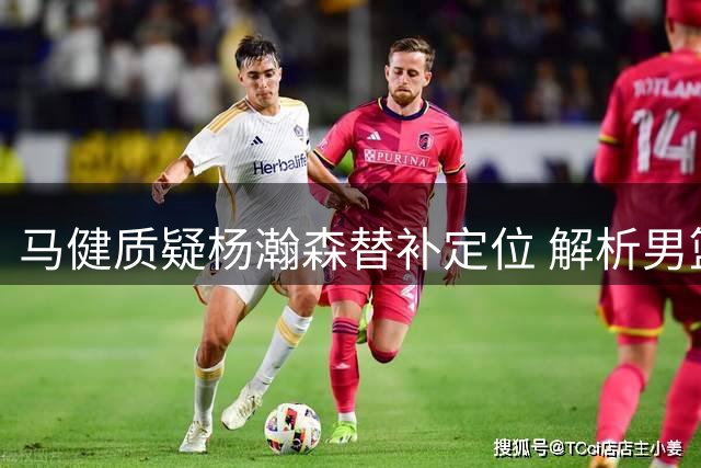 马健质疑杨瀚森替补定位 解析男篮内线使用争议